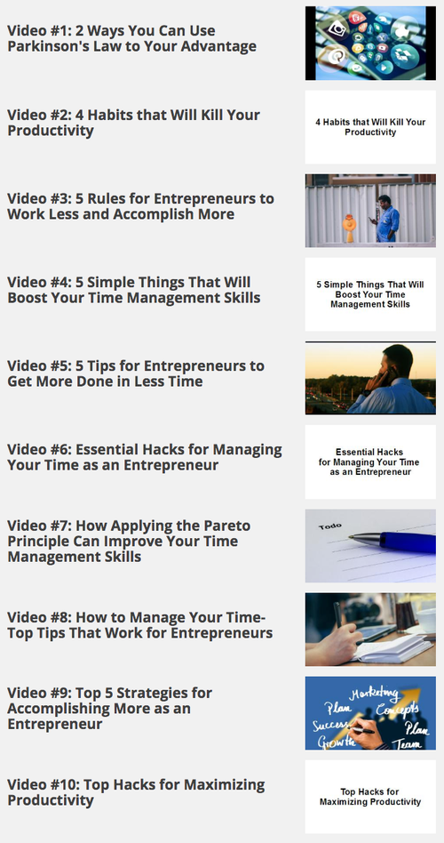 01 - 2 Ways You Can Use Parkinson's Law to Your Advantage
02 - 4 Habits that Will Kill Your Productivity
03 - 5 Rules for Entrepreneurs to Work Less and Accomplish More
04 - 5 Simple Things That Will Boost Your Time Management Skills
05 - 5 Tips for Entrepreneurs to Get More Done in Less Time
06 - Essential Hacks for Managing Your Time as an Entrepreneur
07 - How Applying the Pareto Principle Can Improve Your Time Management Skills
08 - How to Manage Your Time- Top Tips That Work for